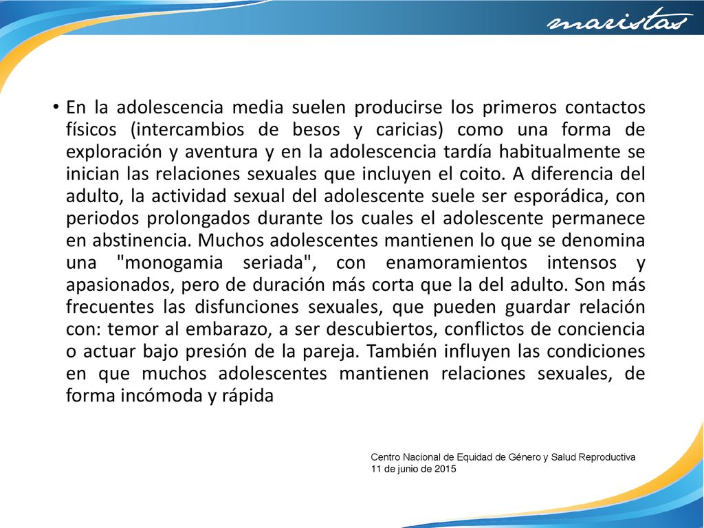 En la adolescencia media suelen producirse los primeros contactos físicos (intercambios de besos y caricias) como una forma de exploración y aventura y en la adolescencia tardía habitualmente se inician las relaciones sexuales que incluyen el coito. A diferencia del adulto, la actividad sexual del adolescente suele ser esporádica, con periodos prolongados durante los cuales el adolescente permanece en abstinencia. Muchos adolescentes mantienen lo que se denomina una monogamia seriada , con enamoramientos intensos y apasionados, pero de duración más corta que la del adulto. Son más frecuentes las disfunciones sexuales, que pueden guardar relación con: temor al embarazo, a ser descubiertos, conflictos de conciencia o actuar bajo presión de la pareja. También influyen las condiciones en que muchos adolescentes mantienen relaciones sexuales, de forma incómoda y rápida