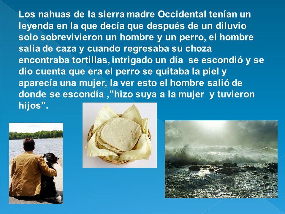 Los nahuas de la sierra madre Occidental tenían un leyenda en la que decía que después de un diluvio solo sobrevivieron un hombre y un perro, el hombre salía de caza y cuando regresaba su choza encontraba tortillas, intrigado un día se escondió y se dio cuenta que era el perro se quitaba la piel y aparecía una mujer, la ver esto el hombre salió de donde se escondía , hizo suya a la mujer y tuvieron hijos .