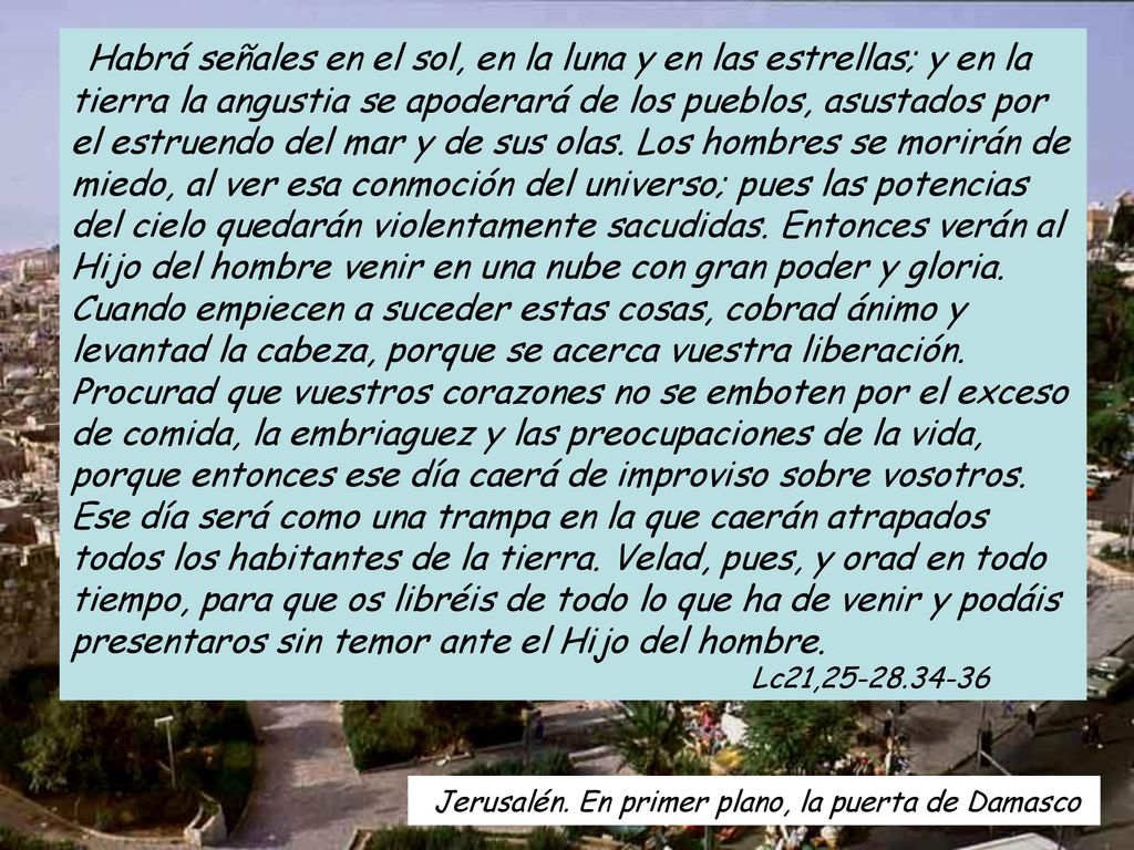 Habrá señales en el sol, en la luna y en las estrellas; y en la tierra la angustia se apoderará de los pueblos, asustados por el estruendo del mar y de sus olas. Los hombres se morirán de miedo, al ver esa conmoción del universo; pues las potencias del cielo quedarán violentamente sacudidas. Entonces verán al Hijo del hombre venir en una nube con gran poder y gloria. Cuando empiecen a suceder estas cosas, cobrad ánimo y levantad la cabeza, porque se acerca vuestra liberación. Procurad que vuestros corazones no se emboten por el exceso de comida, la embriaguez y las preocupaciones de la vida, porque entonces ese día caerá de improviso sobre vosotros. Ese día será como una trampa en la que caerán atrapados todos los habitantes de la tierra. Velad, pues, y orad en todo tiempo, para que os libréis de todo lo que ha de venir y podáis presentaros sin temor ante el Hijo del hombre. Lc21,