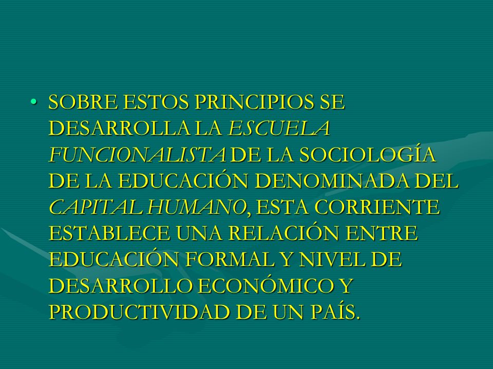 SOBRE ESTOS PRINCIPIOS SE DESARROLLA LA ESCUELA FUNCIONALISTA DE LA SOCIOLOGÍA DE LA EDUCACIÓN DENOMINADA DEL CAPITAL HUMANO, ESTA CORRIENTE ESTABLECE UNA RELACIÓN ENTRE EDUCACIÓN FORMAL Y NIVEL DE DESARROLLO ECONÓMICO Y PRODUCTIVIDAD DE UN PAÍS.