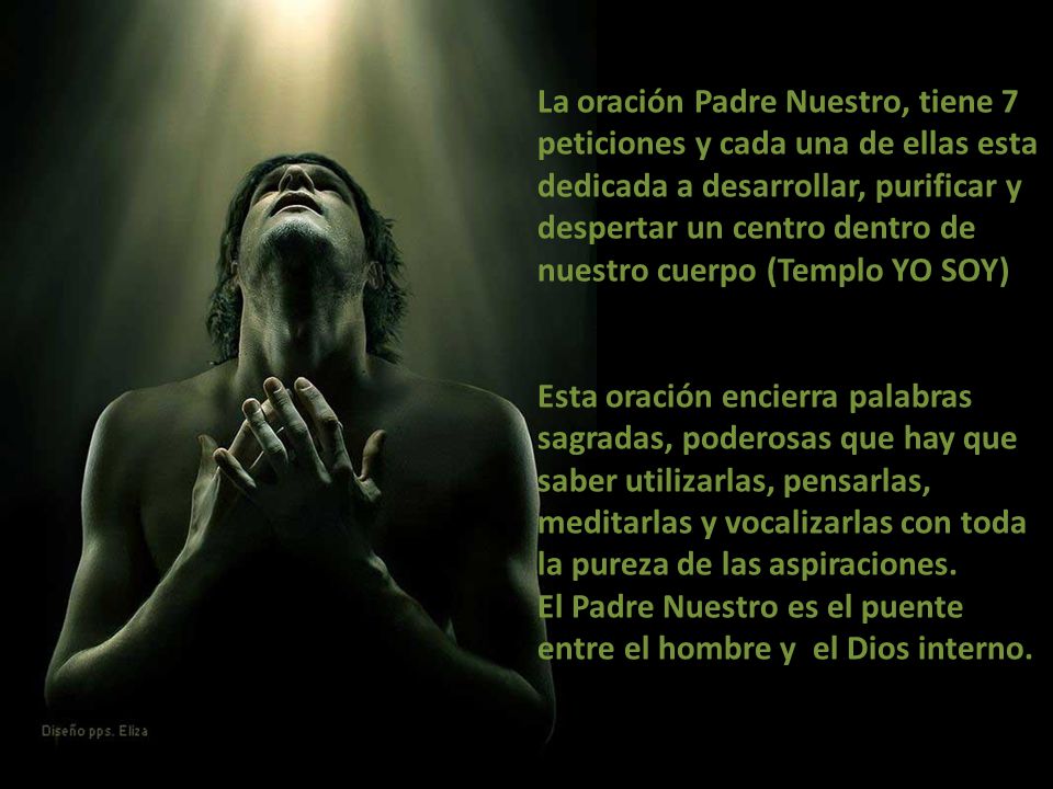 La oración Padre Nuestro, tiene 7 peticiones y cada una de ellas esta dedicada a desarrollar, purificar y despertar un centro dentro de nuestro cuerpo (Templo YO SOY) Esta oración encierra palabras sagradas, poderosas que hay que saber utilizarlas, pensarlas, meditarlas y vocalizarlas con toda la pureza de las aspiraciones.