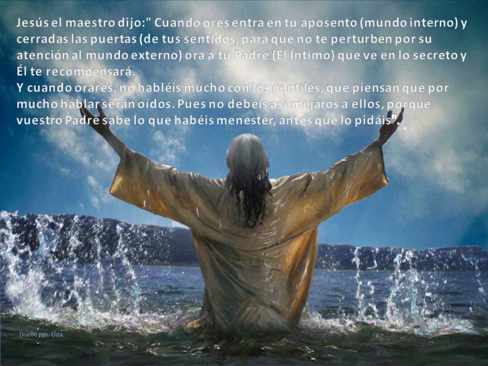 Jesús el maestro dijo: Cuando ores entra en tu aposento (mundo interno) y cerradas las puertas (de tus sentidos, para que no te perturben por su atención al mundo externo) ora a tu Padre (El Íntimo) que ve en lo secreto y Él te recompensará.