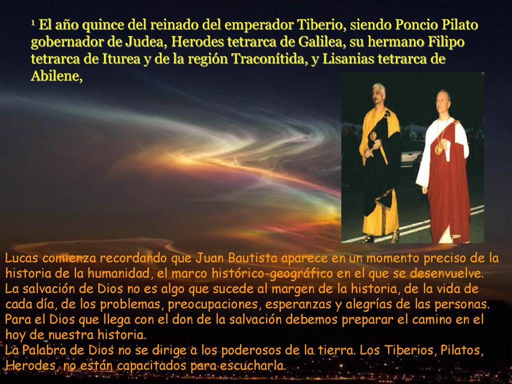 1 El año quince del reinado del emperador Tiberio, siendo Poncio Pilato gobernador de Judea, Herodes tetrarca de Galilea, su hermano Filipo tetrarca de Iturea y de la región Traconítida, y Lisanias tetrarca de Abilene,