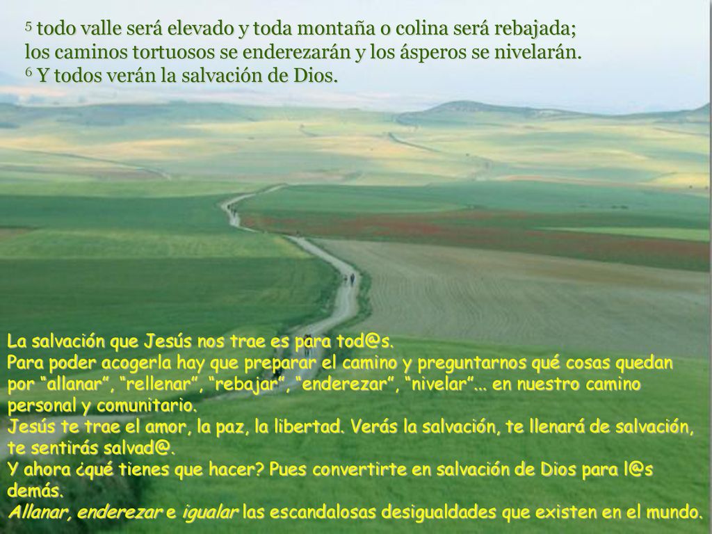 5 todo valle será elevado y toda montaña o colina será rebajada; los caminos tortuosos se enderezarán y los ásperos se nivelarán. 6 Y todos verán la salvación de Dios.