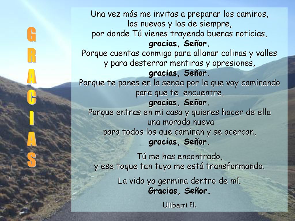 Una vez más me invitas a preparar los caminos, los nuevos y los de siempre, por donde Tú vienes trayendo buenas noticias, gracias, Señor. Porque cuentas conmigo para allanar colinas y valles y para desterrar mentiras y opresiones, gracias, Señor. Porque te pones en la senda por la que voy caminando para que te encuentre, gracias, Señor. Porque entras en mi casa y quieres hacer de ella una morada nueva para todos los que caminan y se acercan, gracias, Señor.