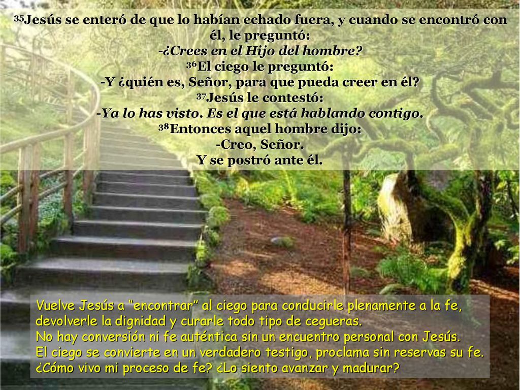 35Jesús se enteró de que lo habían echado fuera, y cuando se encontró con él, le preguntó: -¿Crees en el Hijo del hombre 36El ciego le preguntó: -Y ¿quién es, Señor, para que pueda creer en él 37Jesús le contestó: -Ya lo has visto. Es el que está hablando contigo. 38Entonces aquel hombre dijo: -Creo, Señor.