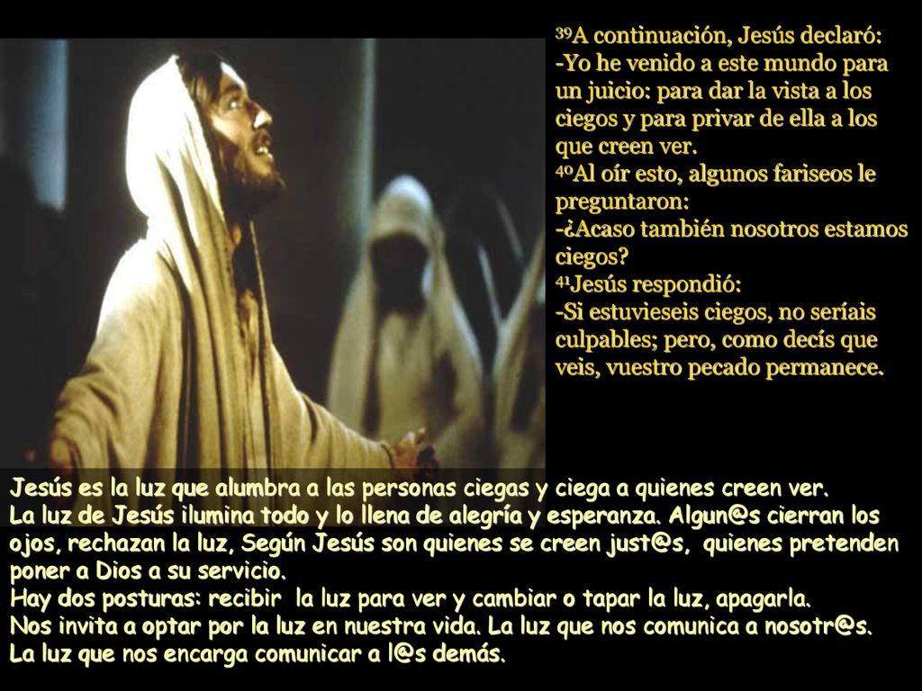 39A continuación, Jesús declaró: -Yo he venido a este mundo para un juicio: para dar la vista a los ciegos y para privar de ella a los que creen ver. 40Al oír esto, algunos fariseos le preguntaron: -¿Acaso también nosotros estamos ciegos 41Jesús respondió: -Si estuvieseis ciegos, no seríais culpables; pero, como decís que veis, vuestro pecado permanece.