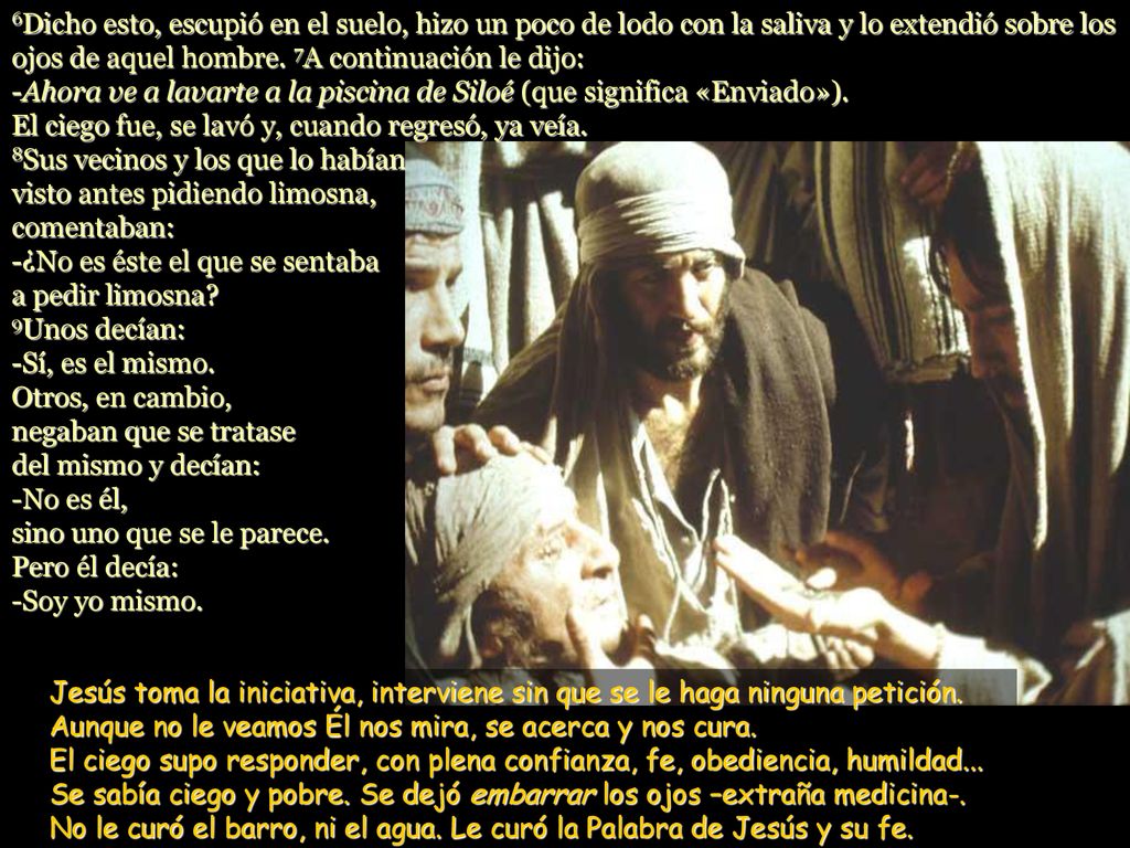 6Dicho esto, escupió en el suelo, hizo un poco de lodo con la saliva y lo extendió sobre los ojos de aquel hombre. 7A continuación le dijo: -Ahora ve a lavarte a la piscina de Siloé (que significa «Enviado»). El ciego fue, se lavó y, cuando regresó, ya veía. 8Sus vecinos y los que lo habían visto antes pidiendo limosna, comentaban:
