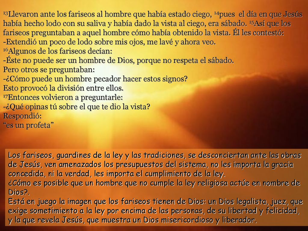 13Llevaron ante los fariseos al hombre que había estado ciego, 14pues el día en que Jesús había hecho lodo con su saliva y había dado la vista al ciego, era sábado. 15Así que los fariseos preguntaban a aquel hombre cómo había obtenido la vista. Él les contestó: -Extendió un poco de lodo sobre mis ojos, me lavé y ahora veo. 16Algunos de los fariseos decían: -Éste no puede ser un hombre de Dios, porque no respeta el sábado. Pero otros se preguntaban: -¿Cómo puede un hombre pecador hacer estos signos Esto provocó la división entre ellos. 17Entonces volvieron a preguntarle: -¿Qué opinas tú sobre el que te dio la vista Respondió: