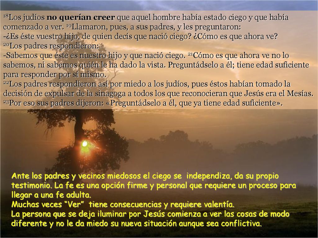 18Los judíos no querían creer que aquel hombre había estado ciego y que había comenzado a ver. 19Llamaron, pues, a sus padres, y les preguntaron: -¿Es éste vuestro hijo, de quien decís que nació ciego ¿Cómo es que ahora ve 20Los padres respondieron: -Sabemos que éste es nuestro hijo y que nació ciego. 21Cómo es que ahora ve no lo sabemos, ni sabemos quién le ha dado la vista. Preguntádselo a él; tiene edad suficiente para responder por sí mismo. 22Los padres respondieron así por miedo a los judíos, pues éstos habían tomado la decisión de expulsar de la sinagoga a todos los que reconocieran que Jesús era el Mesías. 23Por eso sus padres dijeron: «Preguntádselo a él, que ya tiene edad suficiente».