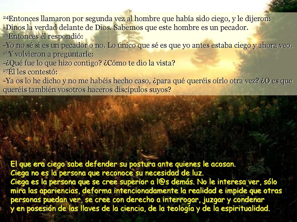24Entonces llamaron por segunda vez al hombre que había sido ciego, y le dijeron: -Dinos la verdad delante de Dios. Sabemos que este hombre es un pecador. 25Entonces él respondió: