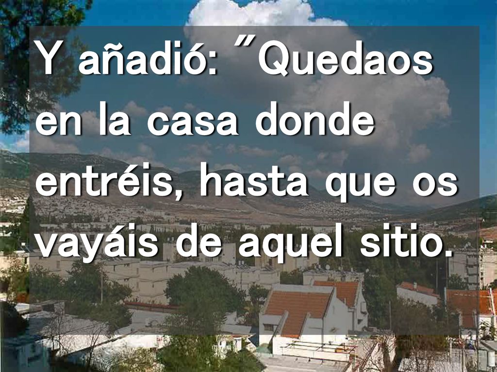 Y añadió: Quedaos en la casa donde entréis, hasta que os vayáis de aquel sitio.