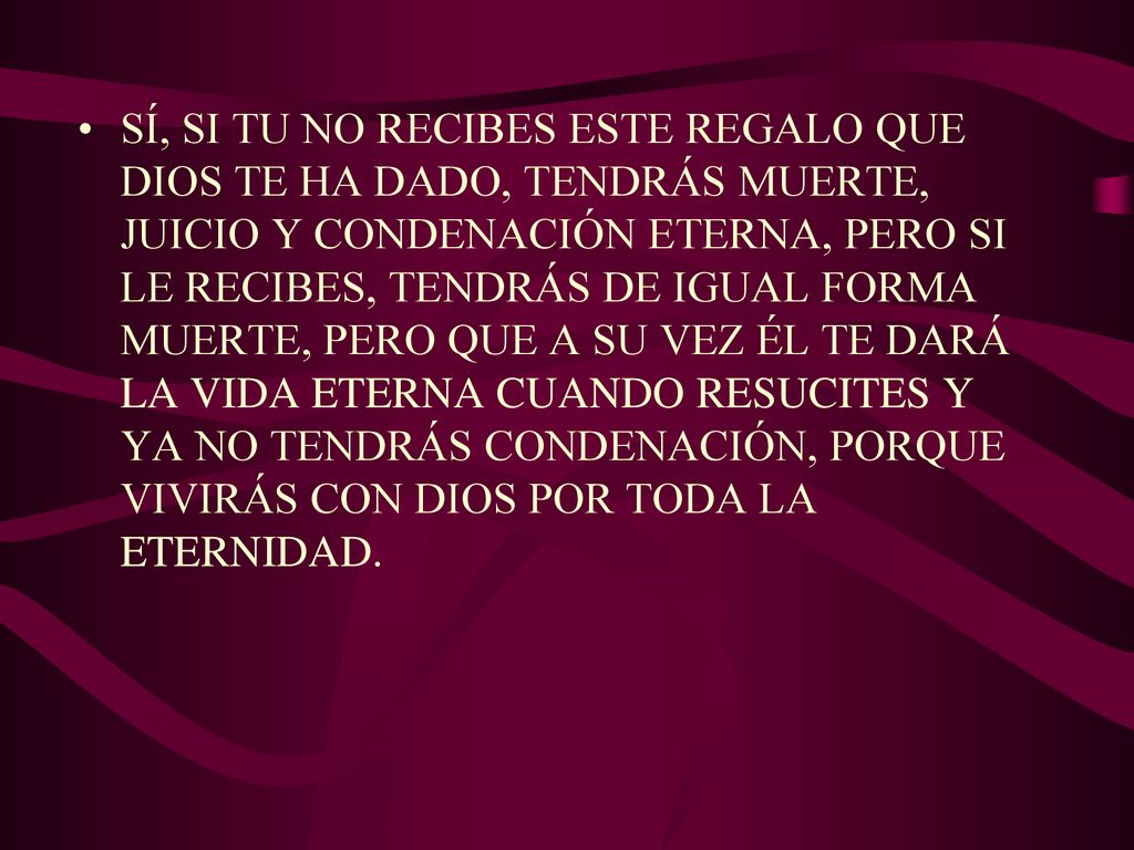 SÍ, SI TU NO RECIBES ESTE REGALO QUE DIOS TE HA DADO, TENDRÁS MUERTE, JUICIO Y CONDENACIÓN ETERNA, PERO SI LE RECIBES, TENDRÁS DE IGUAL FORMA MUERTE, PERO QUE A SU VEZ ÉL TE DARÁ LA VIDA ETERNA CUANDO RESUCITES Y YA NO TENDRÁS CONDENACIÓN, PORQUE VIVIRÁS CON DIOS POR TODA LA ETERNIDAD.