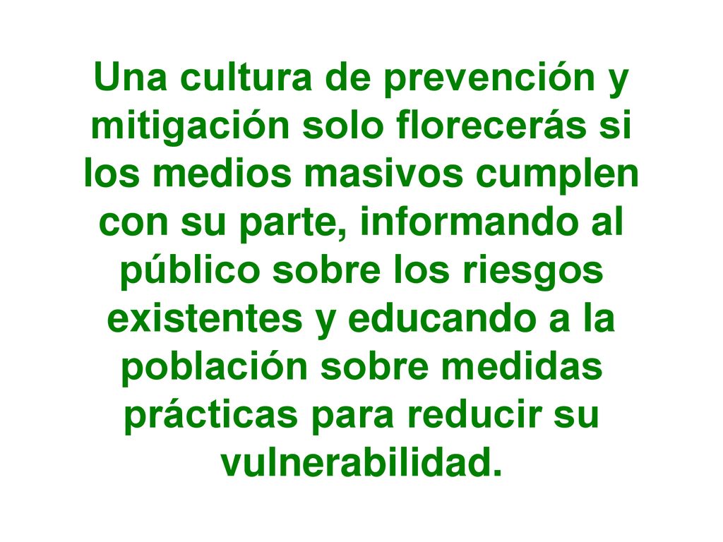 Una cultura de prevención y mitigación solo florecerás si los medios masivos cumplen con su parte, informando al público sobre los riesgos existentes y educando a la población sobre medidas prácticas para reducir su vulnerabilidad.