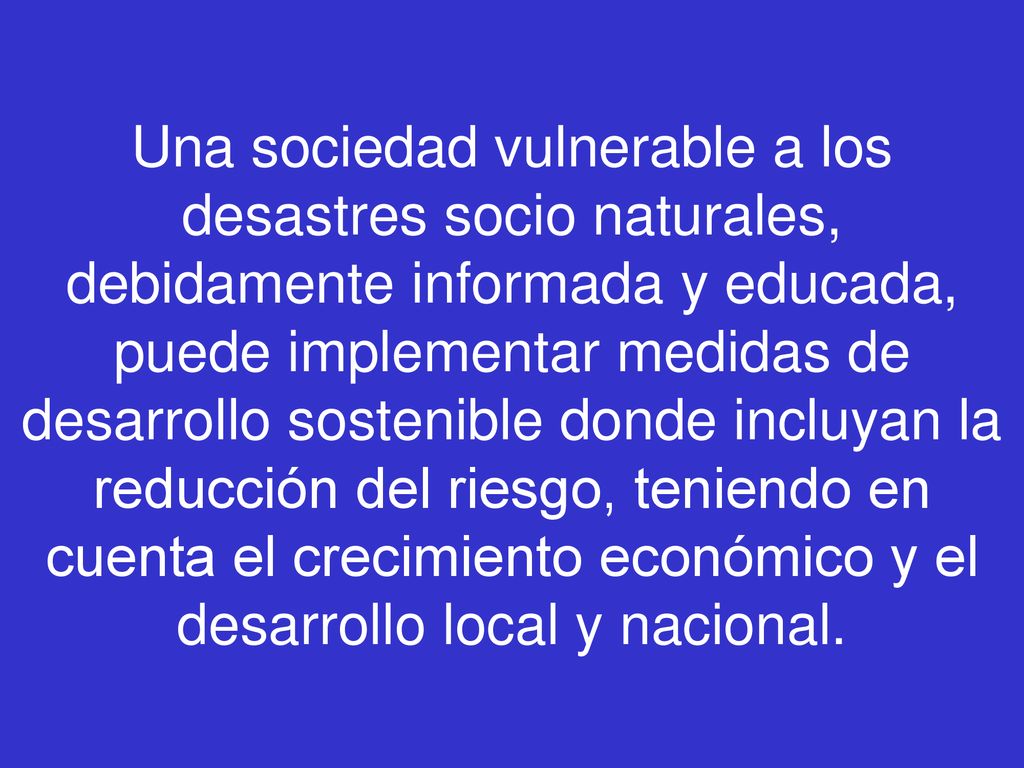 Una sociedad vulnerable a los desastres socio naturales, debidamente informada y educada, puede implementar medidas de desarrollo sostenible donde incluyan la reducción del riesgo, teniendo en cuenta el crecimiento económico y el desarrollo local y nacional.