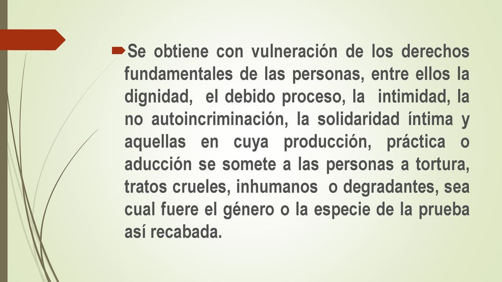 Se obtiene con vulneración de los derechos fundamentales de las personas, entre ellos la dignidad, el debido proceso, la intimidad, la no autoincriminación, la solidaridad íntima y aquellas en cuya producción, práctica o aducción se somete a las personas a tortura, tratos crueles, inhumanos o degradantes, sea cual fuere el género o la especie de la prueba así recabada.