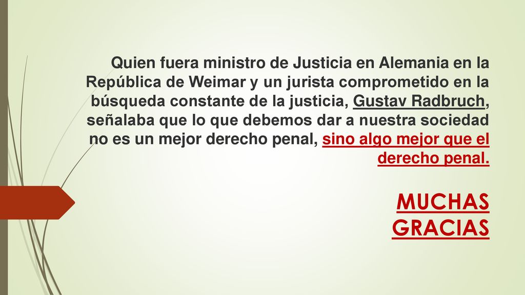 Quien fuera ministro de Justicia en Alemania en la República de Weimar y un jurista comprometido en la búsqueda constante de la justicia, Gustav Radbruch, señalaba que lo que debemos dar a nuestra sociedad no es un mejor derecho penal, sino algo mejor que el derecho penal.