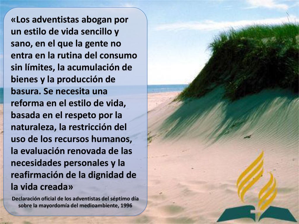 «Los adventistas abogan por un estilo de vida sencillo y sano, en el que la gente no entra en la rutina del consumo sin límites, la acumulación de bienes y la producción de basura. Se necesita una reforma en el estilo de vida, basada en el respeto por la naturaleza, la restricción del uso de los recursos humanos, la evaluación renovada de las necesidades personales y la reafirmación de la dignidad de la vida creada»