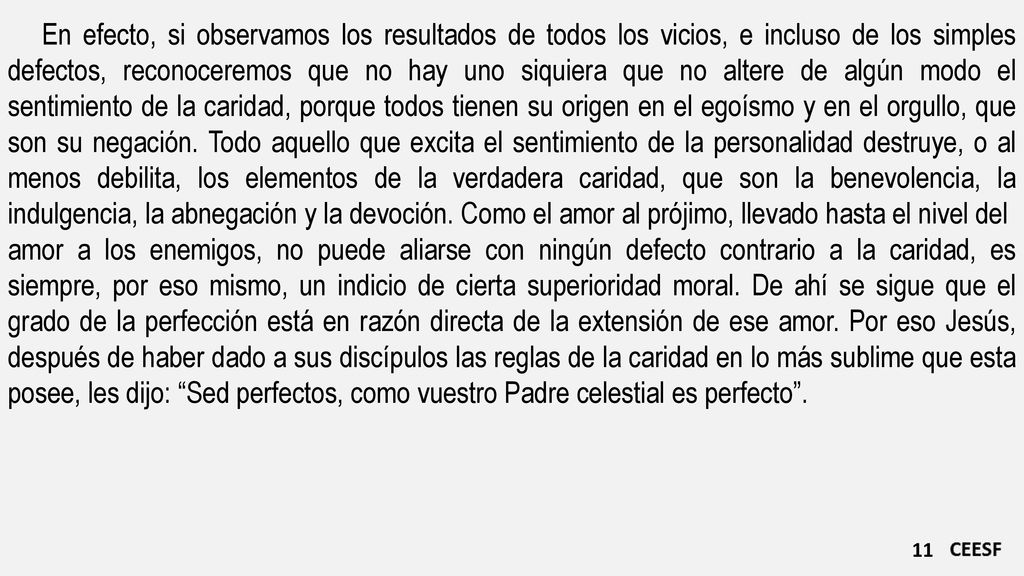 En efecto, si observamos los resultados de todos los vicios, e incluso de los simples defectos, reconoceremos que no hay uno siquiera que no altere de algún modo el sentimiento de la caridad, porque todos tienen su origen en el egoísmo y en el orgullo, que son su negación. Todo aquello que excita el sentimiento de la personalidad destruye, o al menos debilita, los elementos de la verdadera caridad, que son la benevolencia, la indulgencia, la abnegación y la devoción. Como el amor al prójimo, llevado hasta el nivel del