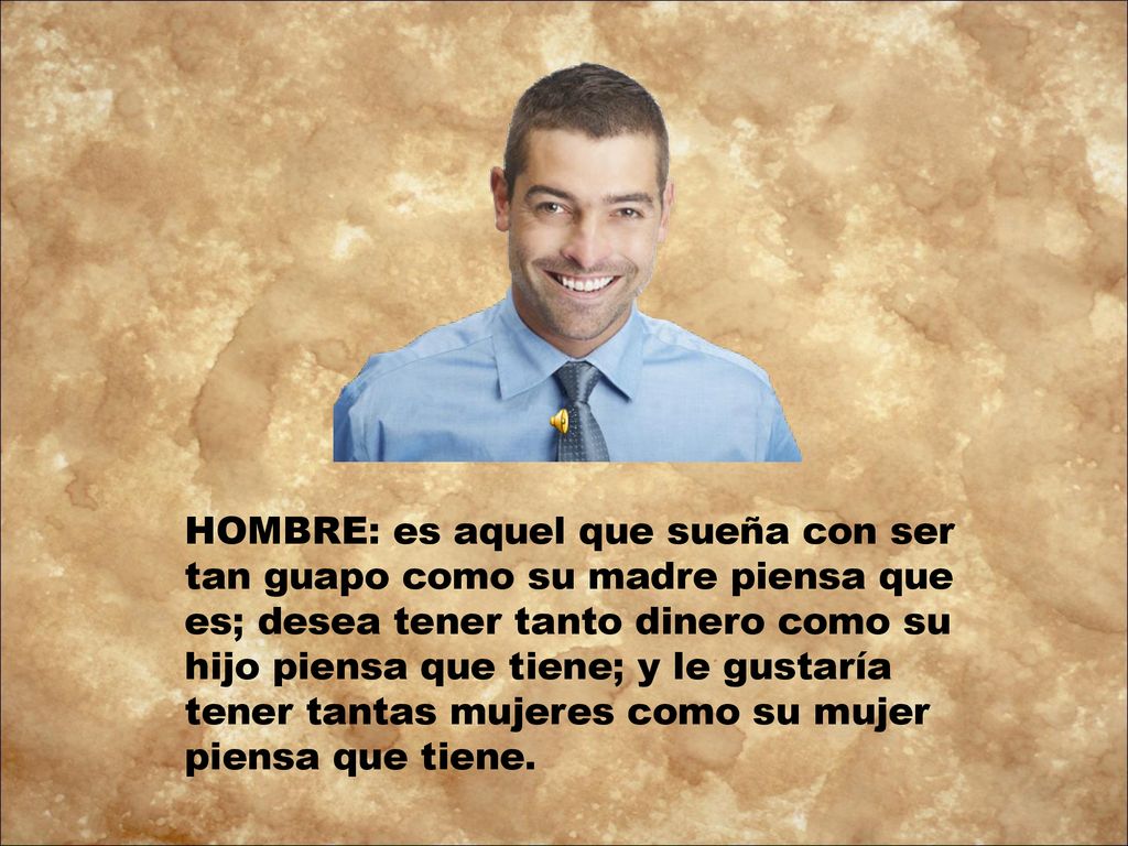 HOMBRE: es aquel que sueña con ser tan guapo como su madre piensa que es; desea tener tanto dinero como su hijo piensa que tiene; y le gustaría tener tantas mujeres como su mujer piensa que tiene.