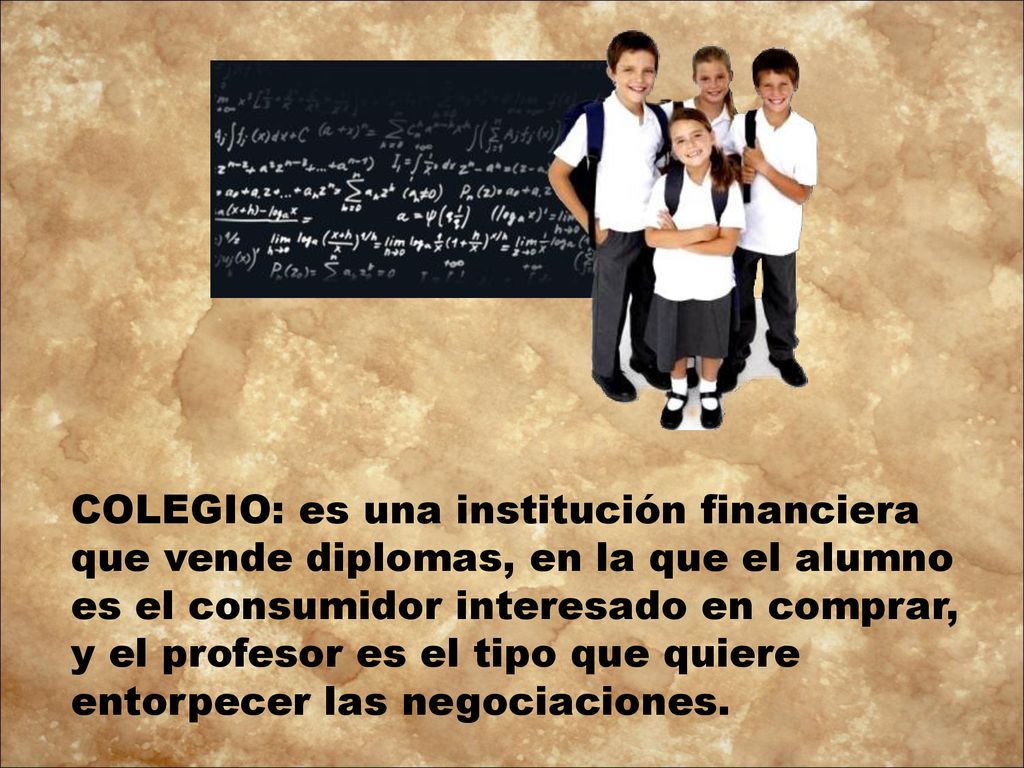 COLEGIO: es una institución financiera que vende diplomas, en la que el alumno es el consumidor interesado en comprar, y el profesor es el tipo que quiere entorpecer las negociaciones.