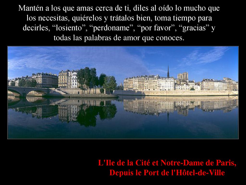 Mantén a los que amas cerca de ti, diles al oído lo mucho que los necesitas, quiérelos y trátalos bien, toma tiempo para decirles, losiento , perdoname , por favor , gracias y todas las palabras de amor que conoces.