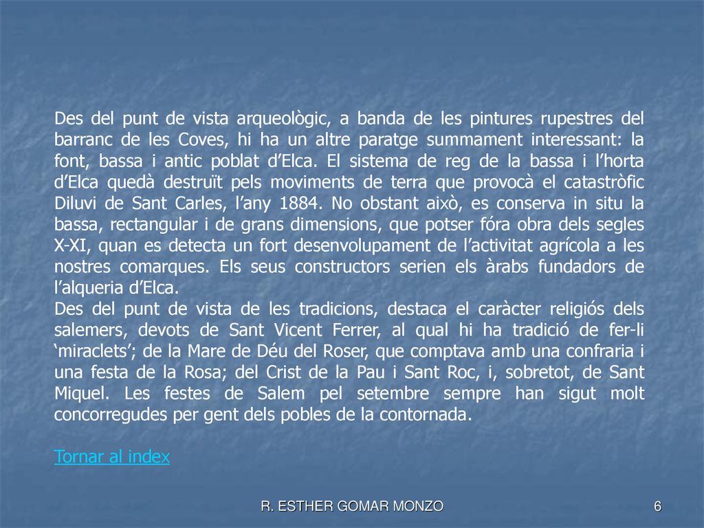 Des del punt de vista arqueològic, a banda de les pintures rupestres del barranc de les Coves, hi ha un altre paratge summament interessant: la font, bassa i antic poblat d’Elca. El sistema de reg de la bassa i l’horta d’Elca quedà destruït pels moviments de terra que provocà el catastròfic Diluvi de Sant Carles, l’any No obstant això, es conserva in situ la bassa, rectangular i de grans dimensions, que potser fóra obra dels segles X-XI, quan es detecta un fort desenvolupament de l’activitat agrícola a les nostres comarques. Els seus constructors serien els àrabs fundadors de l’alqueria d’Elca.