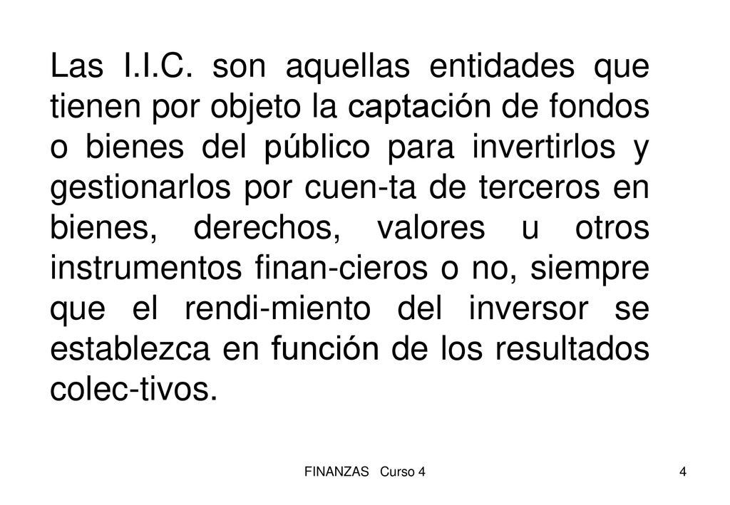 Las I.I.C. son aquellas entidades que tienen por objeto la captación de fondos o bienes del público para invertirlos y gestionarlos por cuen-ta de terceros en bienes, derechos, valores u otros instrumentos finan-cieros o no, siempre que el rendi-miento del inversor se establezca en función de los resultados colec-tivos.