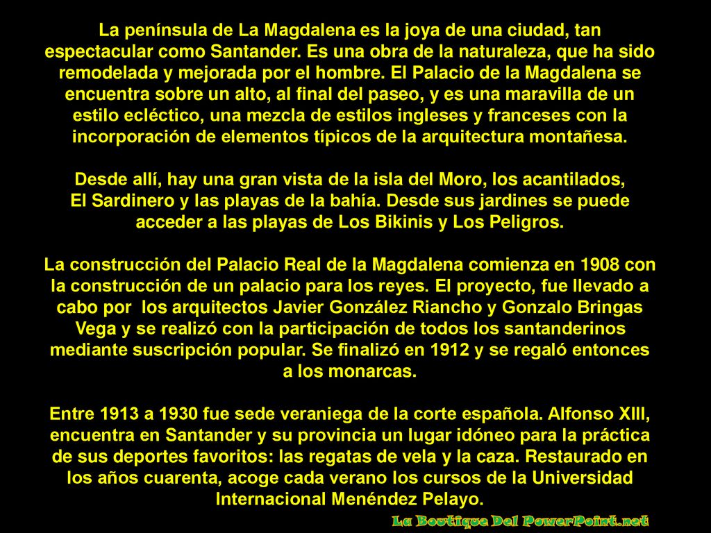 La península de La Magdalena es la joya de una ciudad, tan espectacular como Santander. Es una obra de la naturaleza, que ha sido remodelada y mejorada por el hombre. El Palacio de la Magdalena se encuentra sobre un alto, al final del paseo, y es una maravilla de un estilo ecléctico, una mezcla de estilos ingleses y franceses con la incorporación de elementos típicos de la arquitectura montañesa.