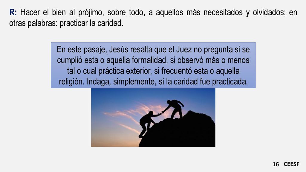 R: Hacer el bien al prójimo, sobre todo, a aquellos más necesitados y olvidados; en otras palabras: practicar la caridad.