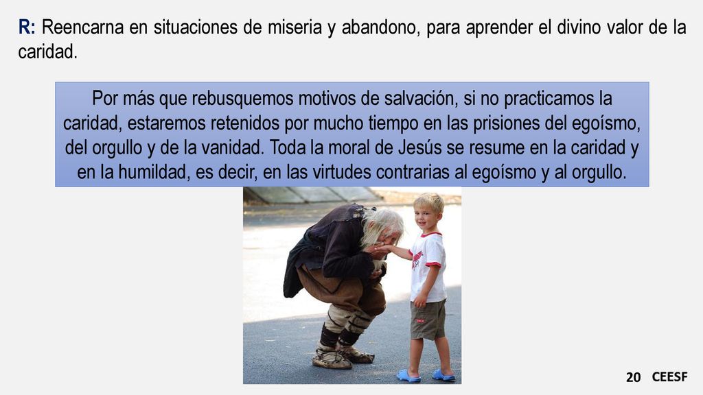 R: Reencarna en situaciones de miseria y abandono, para aprender el divino valor de la caridad.