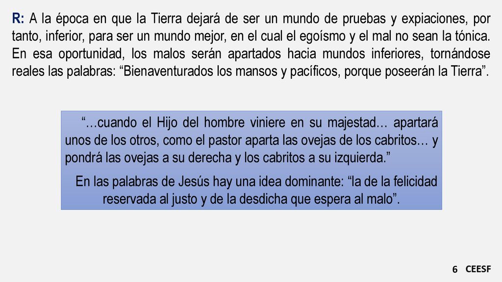 R: A la época en que la Tierra dejará de ser un mundo de pruebas y expiaciones, por tanto, inferior, para ser un mundo mejor, en el cual el egoísmo y el mal no sean la tónica. En esa oportunidad, los malos serán apartados hacia mundos inferiores, tornándose reales las palabras: Bienaventurados los mansos y pacíficos, porque poseerán la Tierra .