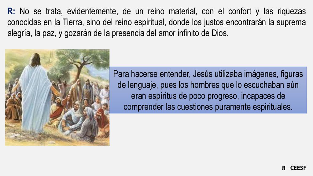 R: No se trata, evidentemente, de un reino material, con el confort y las riquezas conocidas en la Tierra, sino del reino espiritual, donde los justos encontrarán la suprema alegría, la paz, y gozarán de la presencia del amor infinito de Dios.