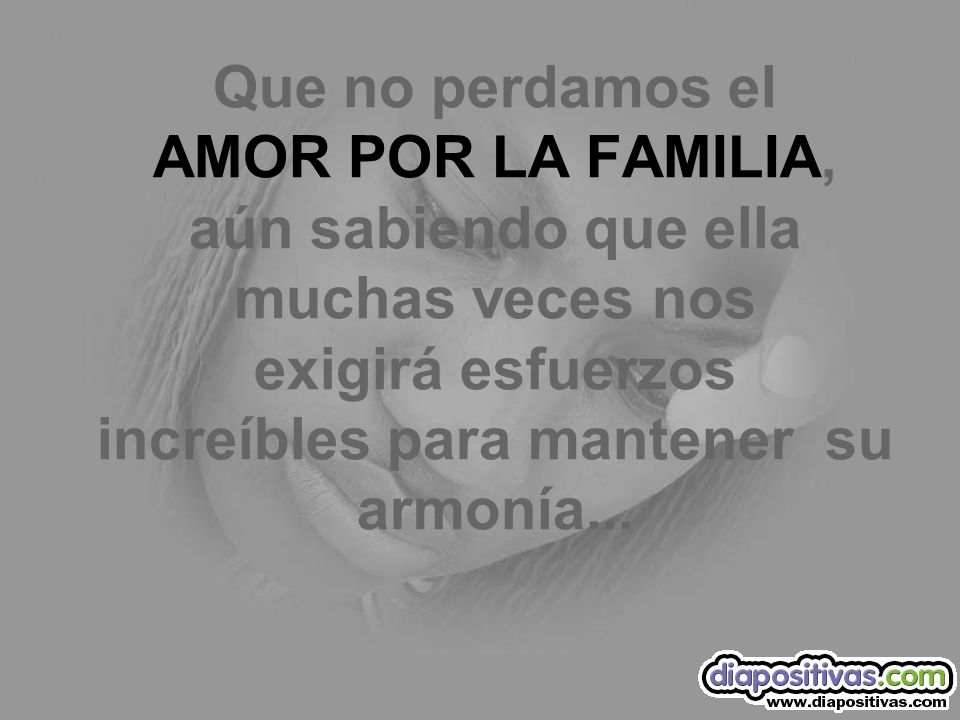 Que no perdamos el AMOR POR LA FAMILIA, aún sabiendo que ella muchas veces nos exigirá esfuerzos increíbles para mantener su armonía...