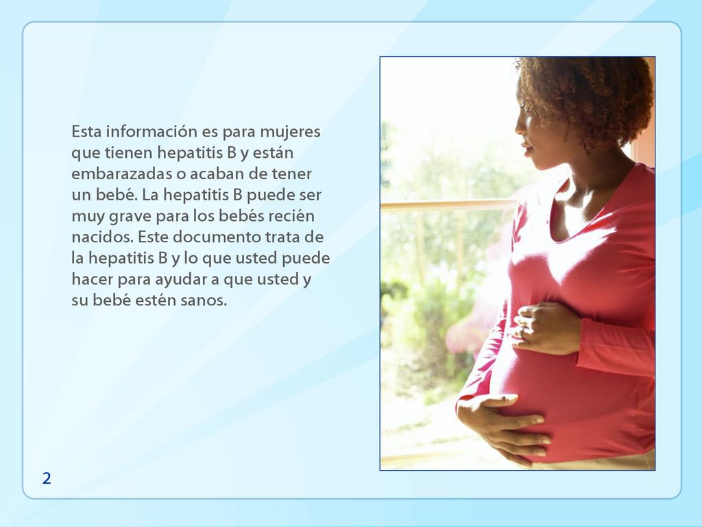 Esta información es para mujeres que tienen hepatitis B y están embarazadas o acaban de tener un bebé. La hepatitis B puede ser muy grave para los bebés recién nacidos. Este documento trata de la hepatitis B y lo que usted puede hacer para ayudar a que usted y su bebé estén sanos.