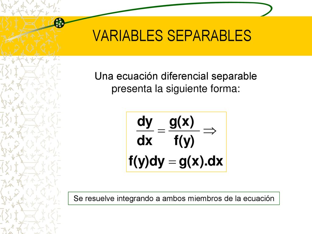 VARIABLES SEPARABLES Una ecuación diferencial separable presenta la siguiente forma: Se resuelve integrando a ambos miembros de la ecuación.