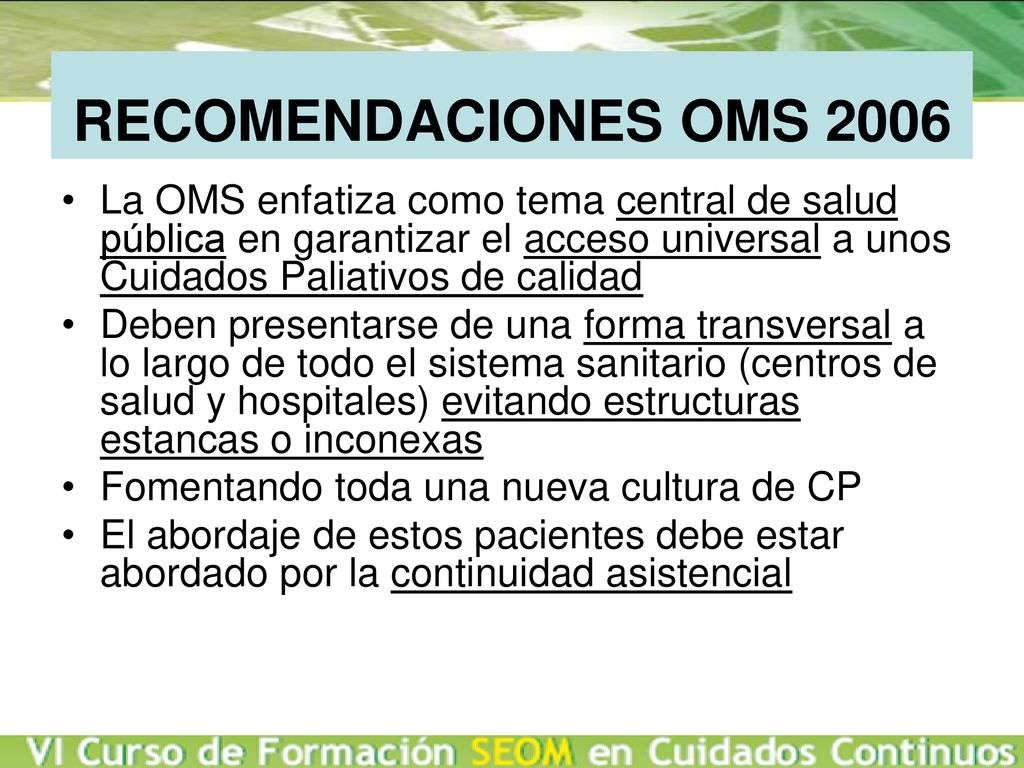RECOMENDACIONES OMS 2006 La OMS enfatiza como tema central de salud pública en garantizar el acceso universal a unos Cuidados Paliativos de calidad.