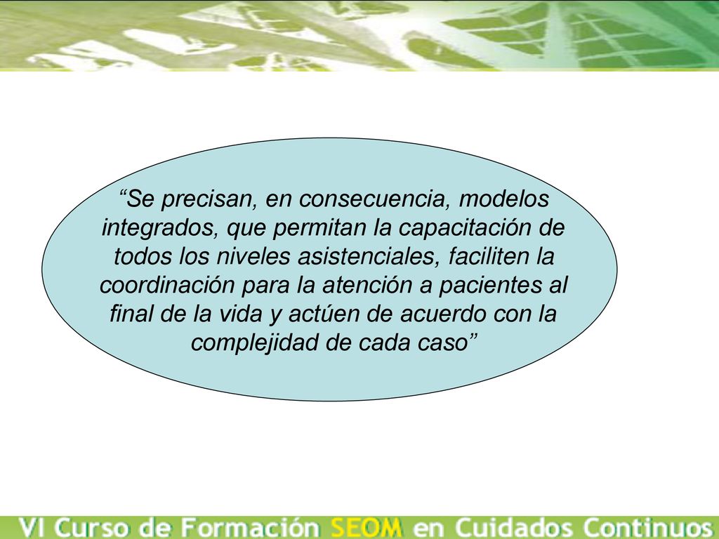Se precisan, en consecuencia, modelos integrados, que permitan la capacitación de todos los niveles asistenciales, faciliten la coordinación para la atención a pacientes al final de la vida y actúen de acuerdo con la complejidad de cada caso