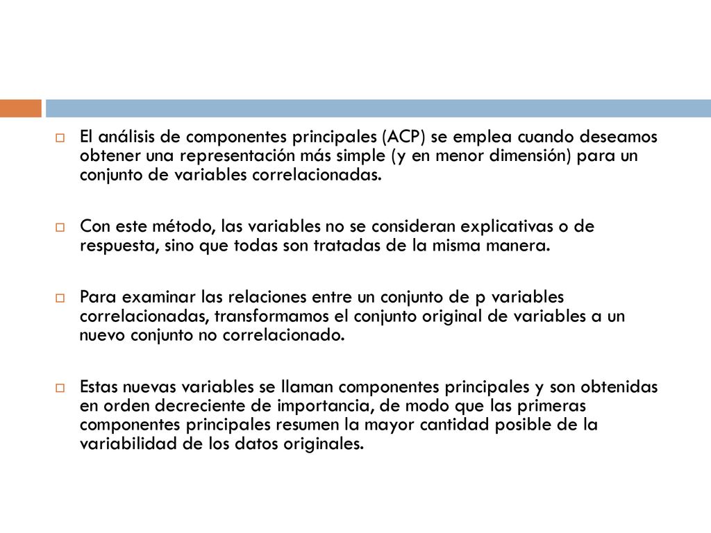 El análisis de componentes principales (ACP) se emplea cuando deseamos obtener una representación más simple (y en menor dimensión) para un conjunto de variables correlacionadas.