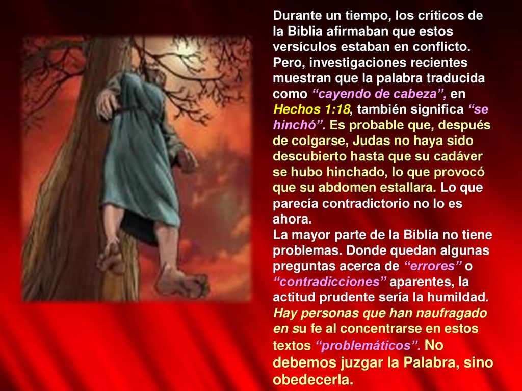 Durante un tiempo, los críticos de la Biblia afirmaban que estos versículos estaban en conflicto. Pero, investigaciones recientes muestran que la palabra traducida como cayendo de cabeza , en Hechos 1:18, también significa se hinchó . Es probable que, después de colgarse, Judas no haya sido descubierto hasta que su cadáver se hubo hinchado, lo que provocó que su abdomen estallara. Lo que parecía contradictorio no lo es ahora.