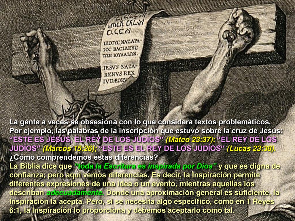 La gente a veces se obsesiona con lo que considera textos problemáticos. Por ejemplo, las palabras de la inscripción que estuvo sobre la cruz de Jesús: ESTE ES JESÚS, EL REY DE LOS JUDÍOS (Mateo 23:37); EL REY DE LOS JUDÍOS (Marcos 15:26); ESTE ES EL REY DE LOS JUDÍOS (Lucas 23:38). ¿Cómo comprendemos estas diferencias