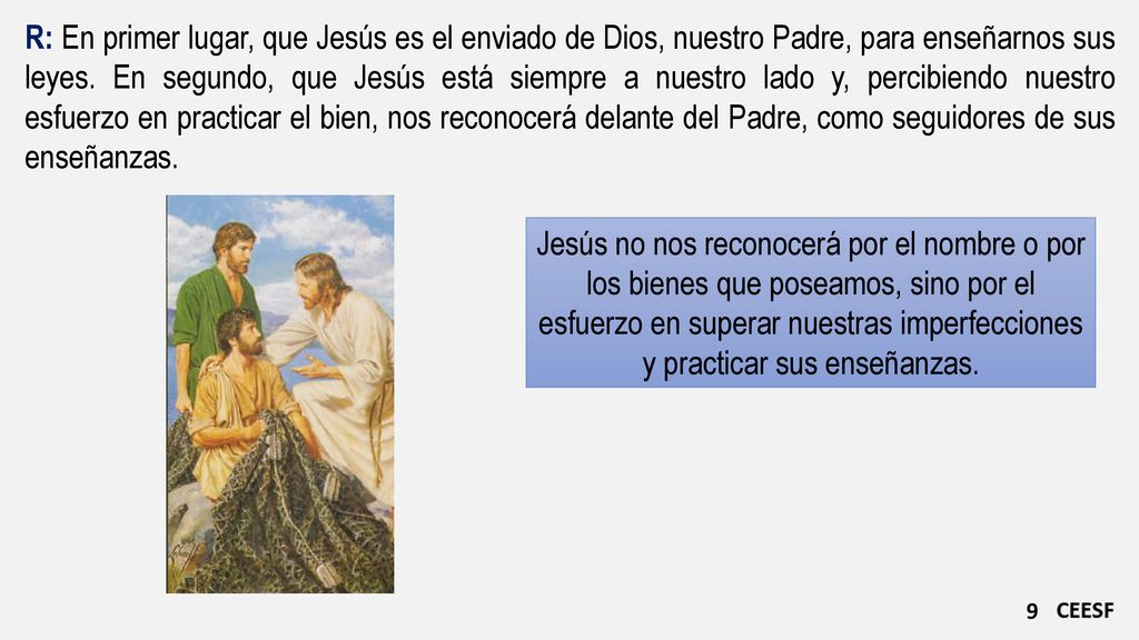 R: En primer lugar, que Jesús es el enviado de Dios, nuestro Padre, para enseñarnos sus leyes. En segundo, que Jesús está siempre a nuestro lado y, percibiendo nuestro esfuerzo en practicar el bien, nos reconocerá delante del Padre, como seguidores de sus enseñanzas.