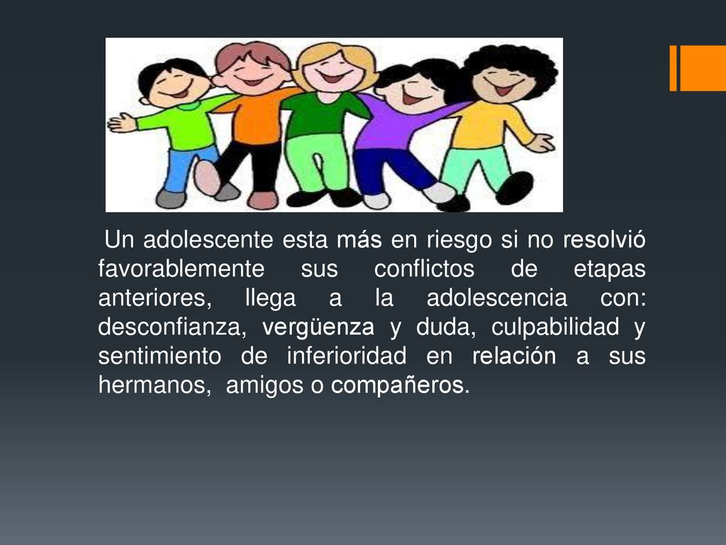 Un adolescente esta más en riesgo si no resolvió favorablemente sus conflictos de etapas anteriores, llega a la adolescencia con: desconfianza, vergüenza y duda, culpabilidad y sentimiento de inferioridad en relación a sus hermanos, amigos o compañeros.