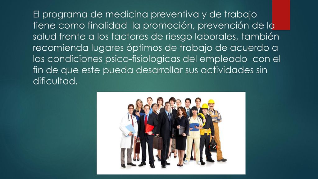 El programa de medicina preventiva y de trabajo tiene como finalidad la promoción, prevención de la salud frente a los factores de riesgo laborales, también recomienda lugares óptimos de trabajo de acuerdo a las condiciones psico-fisiologicas del empleado con el fin de que este pueda desarrollar sus actividades sin dificultad.