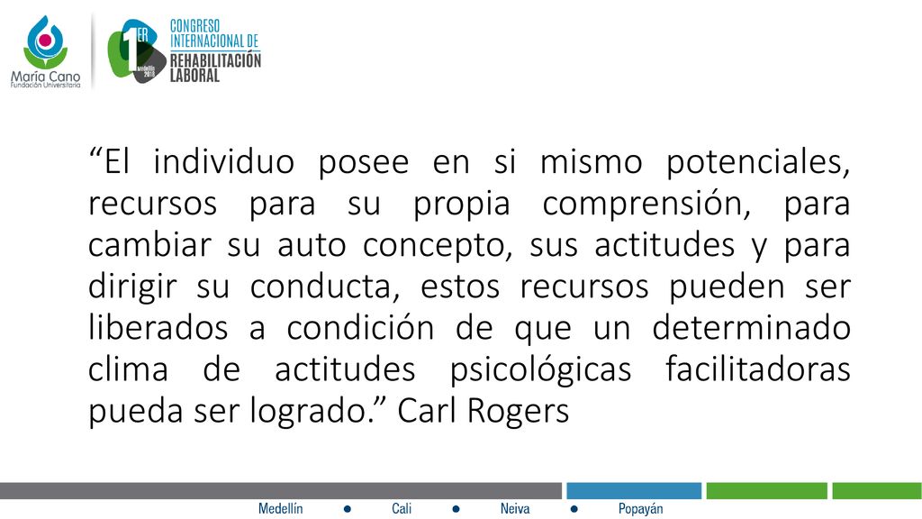 El individuo posee en si mismo potenciales, recursos para su propia comprensión, para cambiar su auto concepto, sus actitudes y para dirigir su conducta, estos recursos pueden ser liberados a condición de que un determinado clima de actitudes psicológicas facilitadoras pueda ser logrado. Carl Rogers