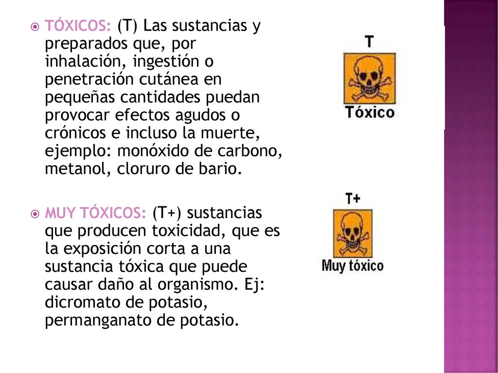 TÓXICOS: (T) Las sustancias y preparados que, por inhalación, ingestión o penetración cutánea en pequeñas cantidades puedan provocar efectos agudos o crónicos e incluso la muerte, ejemplo: monóxido de carbono, metanol, cloruro de bario.