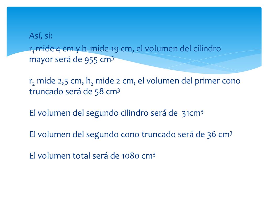 Así, si: r1 mide 4 cm y h1 mide 19 cm, el volumen del cilindro mayor será de 955 cm3 r2 mide 2,5 cm, h2 mide 2 cm, el volumen del primer cono truncado será de 58 cm3 El volumen del segundo cilindro será de 31cm3 El volumen del segundo cono truncado será de 36 cm3 El volumen total será de 1080 cm3