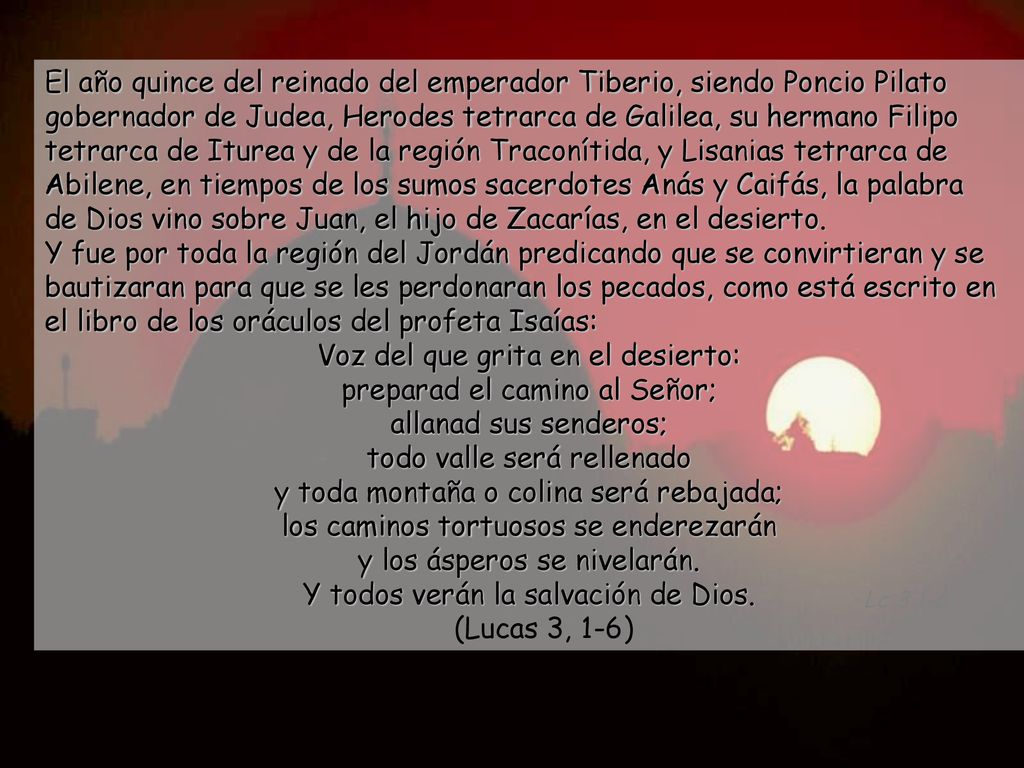 El año quince del reinado del emperador Tiberio, siendo Poncio Pilato gobernador de Judea, Herodes tetrarca de Galilea, su hermano Filipo tetrarca de Iturea y de la región Traconítida, y Lisanias tetrarca de Abilene, en tiempos de los sumos sacerdotes Anás y Caifás, la palabra de Dios vino sobre Juan, el hijo de Zacarías, en el desierto. Y fue por toda la región del Jordán predicando que se convirtieran y se bautizaran para que se les perdonaran los pecados, como está escrito en el libro de los oráculos del profeta Isaías: