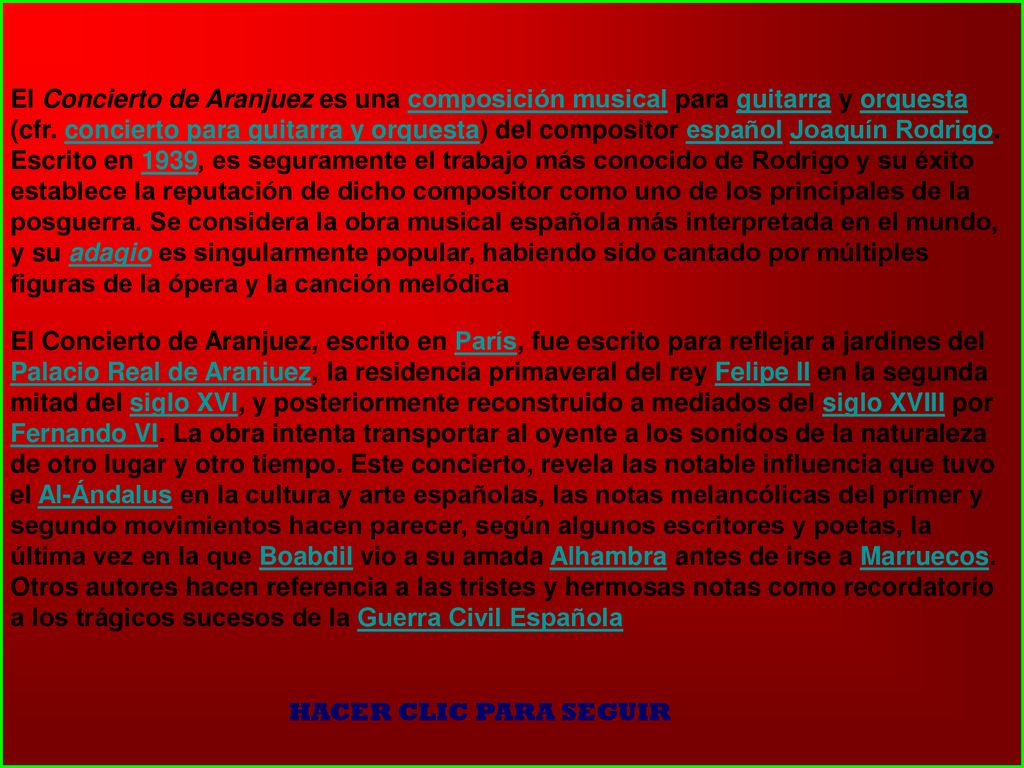 El Concierto de Aranjuez es una composición musical para guitarra y orquesta (cfr. concierto para guitarra y orquesta) del compositor español Joaquín Rodrigo. Escrito en 1939, es seguramente el trabajo más conocido de Rodrigo y su éxito establece la reputación de dicho compositor como uno de los principales de la posguerra. Se considera la obra musical española más interpretada en el mundo, y su adagio es singularmente popular, habiendo sido cantado por múltiples figuras de la ópera y la canción melódica