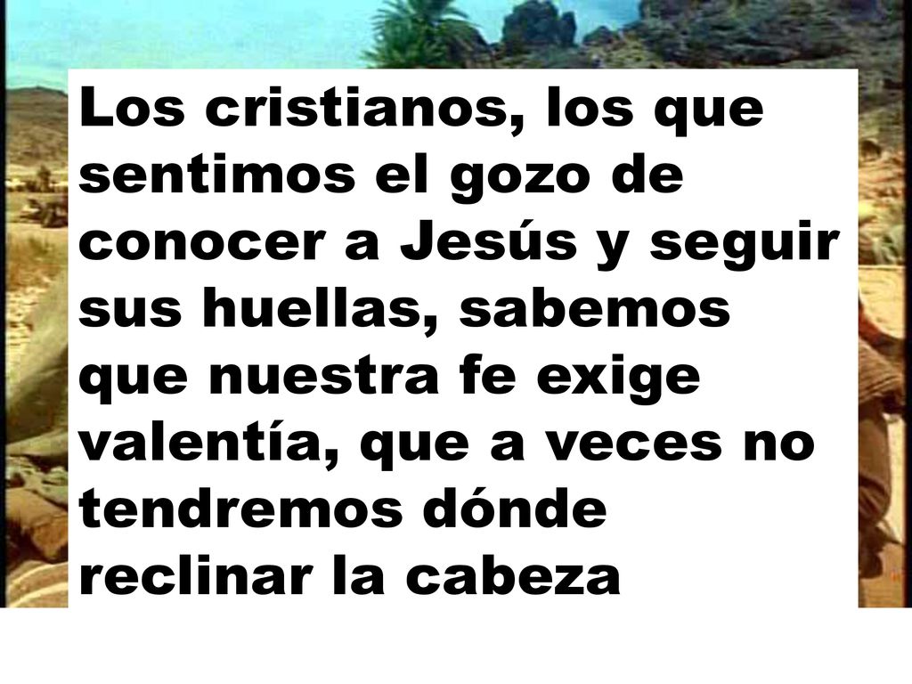 Los cristianos, los que sentimos el gozo de conocer a Jesús y seguir sus huellas, sabemos que nuestra fe exige valentía, que a veces no tendremos dónde reclinar la cabeza
